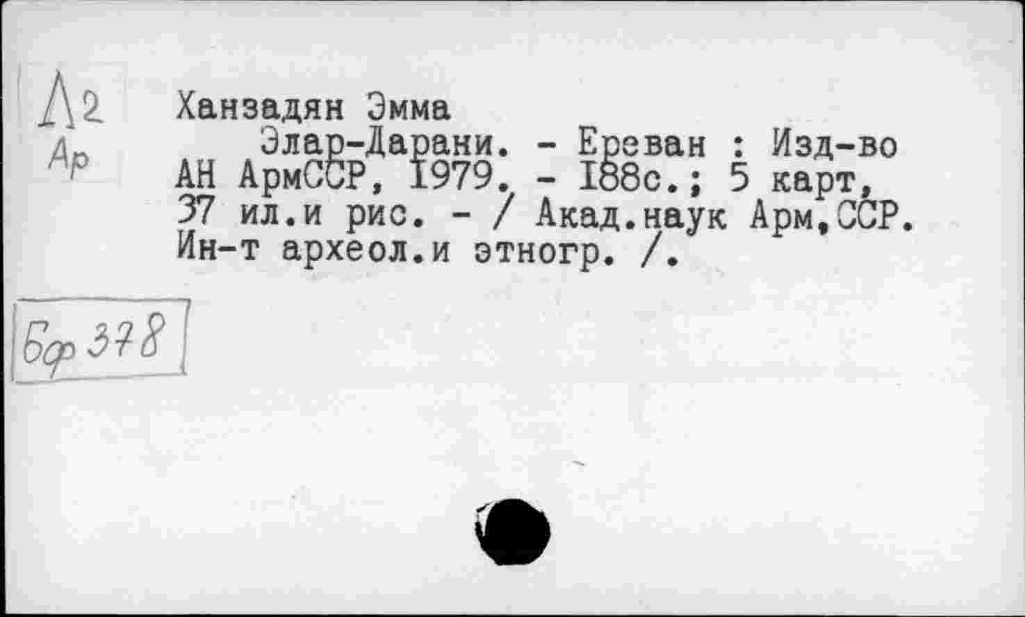 ﻿Дз. Ханзадян Эмма д	Элар-Дарани. - Ереван : Изд-во
АН АрмССР, 1979. - 188с.; 5 карт,
37 ил.и рис. - / Акад.наук Арм.ССР.
Ин-т археол.и этногр. /.